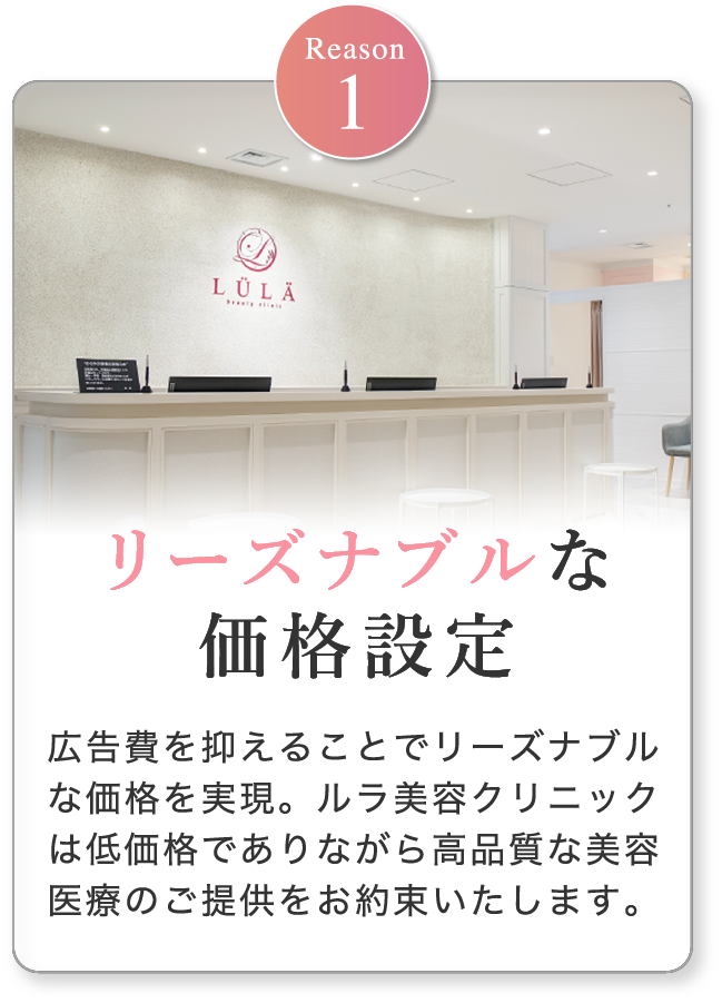 リーズナブルな価格設定 広告費を抑えることでリーズナブルな価格を実現。ルラ美容クリニックは低価格でありながら高品質な美容医療のご提供をお約束いたします。